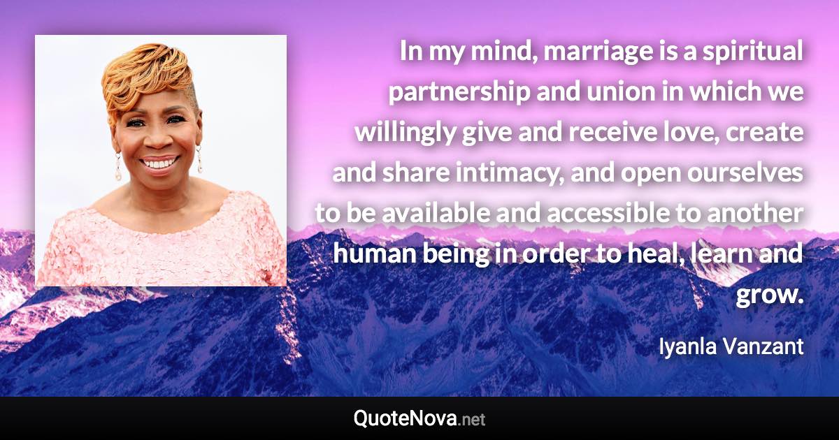 In my mind, marriage is a spiritual partnership and union in which we willingly give and receive love, create and share intimacy, and open ourselves to be available and accessible to another human being in order to heal, learn and grow. - Iyanla Vanzant quote