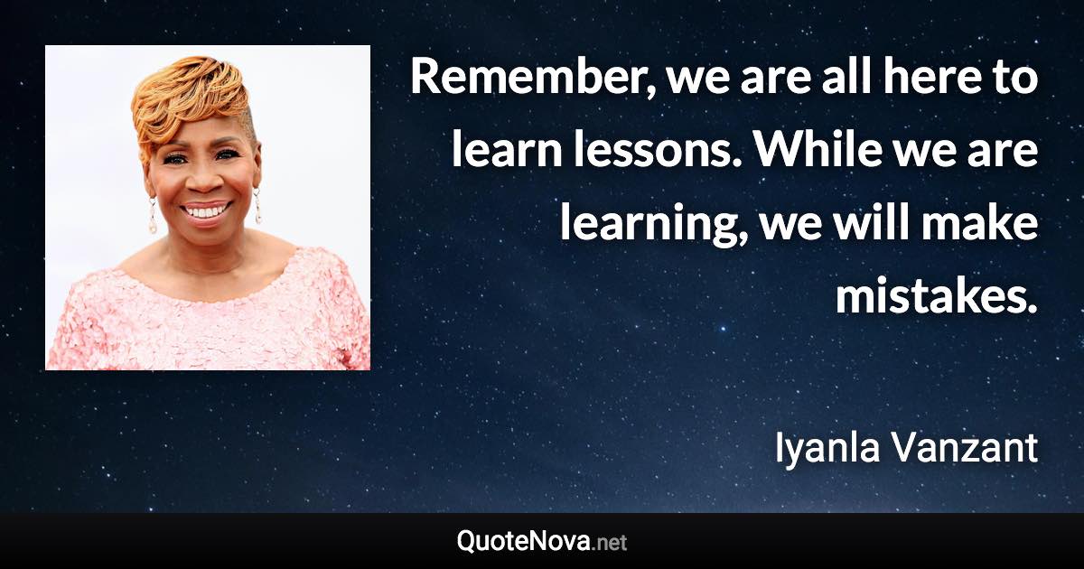 Remember, we are all here to learn lessons. While we are learning, we will make mistakes. - Iyanla Vanzant quote