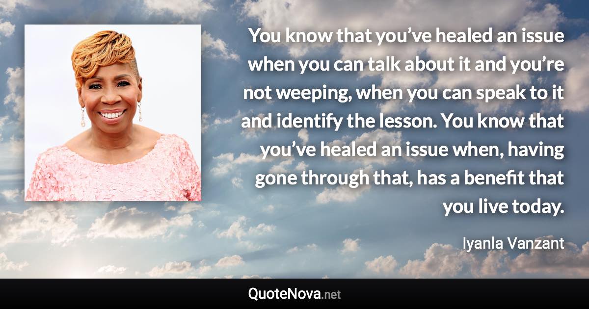 You know that you’ve healed an issue when you can talk about it and you’re not weeping, when you can speak to it and identify the lesson. You know that you’ve healed an issue when, having gone through that, has a benefit that you live today. - Iyanla Vanzant quote