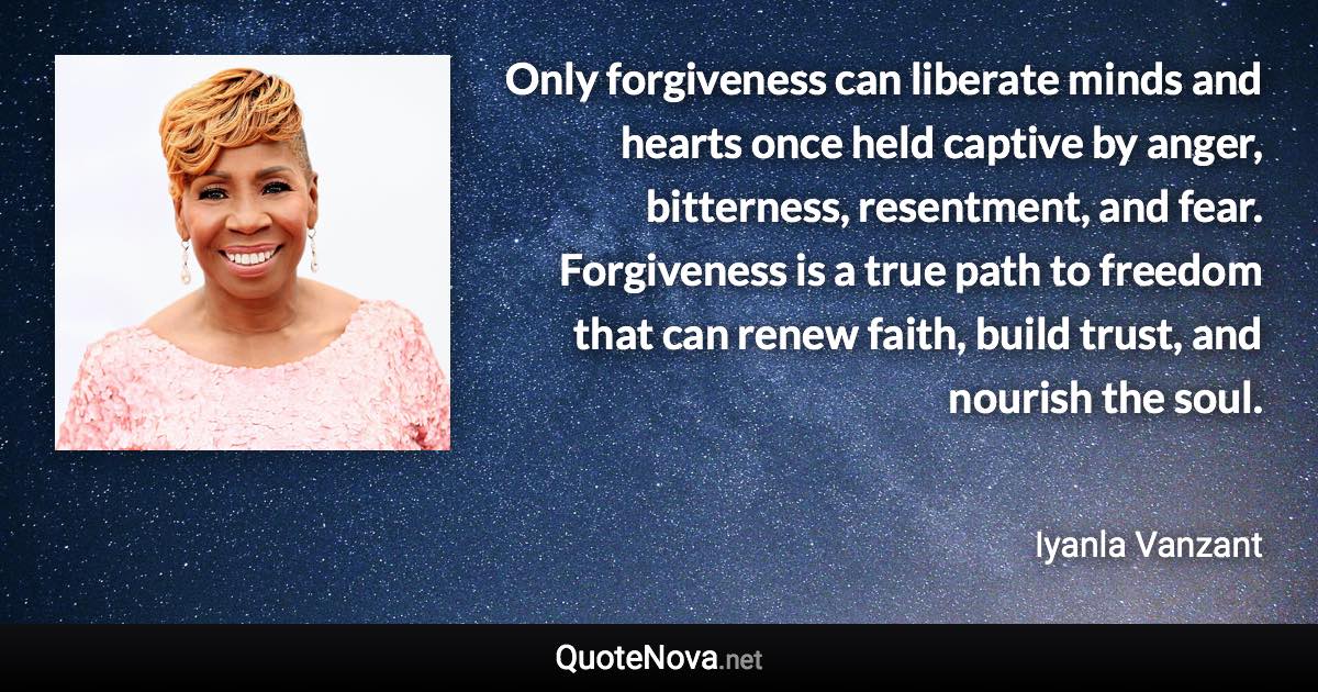 Only forgiveness can liberate minds and hearts once held captive by anger, bitterness, resentment, and fear. Forgiveness is a true path to freedom that can renew faith, build trust, and nourish the soul. - Iyanla Vanzant quote