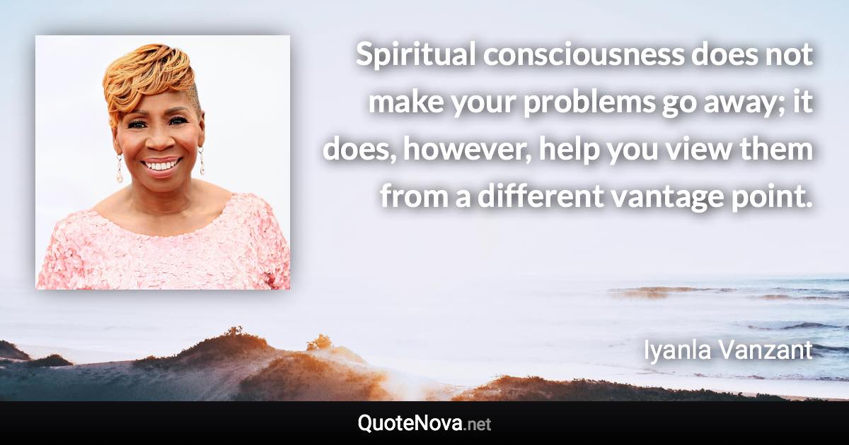 Spiritual consciousness does not make your problems go away; it does, however, help you view them from a different vantage point. - Iyanla Vanzant quote