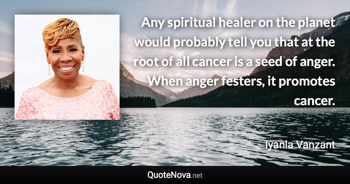 Any spiritual healer on the planet would probably tell you that at the root of all cancer is a seed of anger. When anger festers, it promotes cancer. - Iyanla Vanzant quote