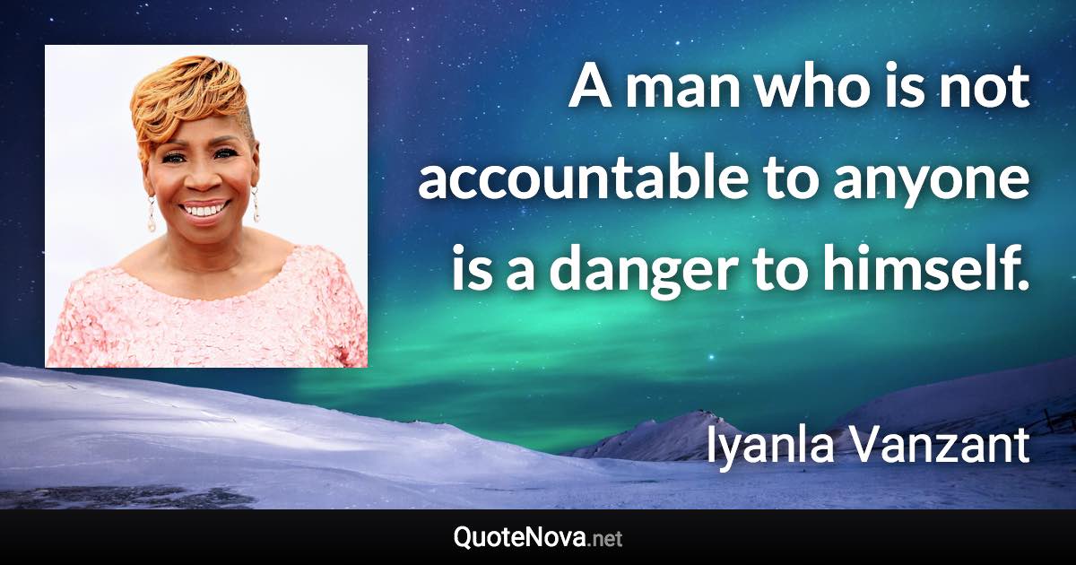 A man who is not accountable to anyone is a danger to himself. - Iyanla Vanzant quote