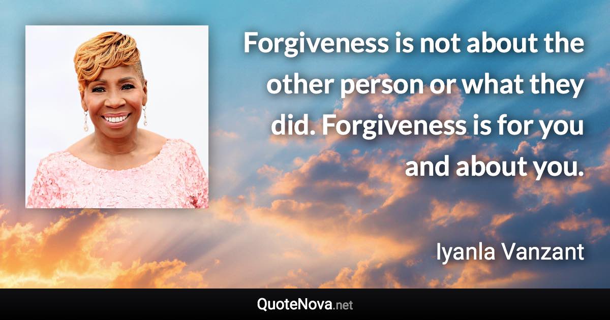 Forgiveness is not about the other person or what they did. Forgiveness is for you and about you. - Iyanla Vanzant quote