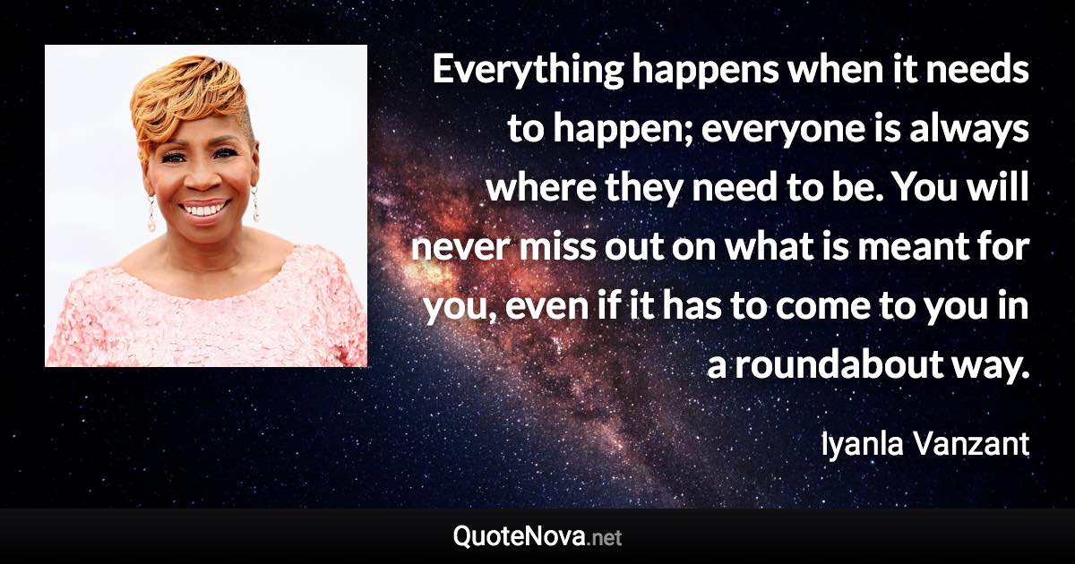 Everything happens when it needs to happen; everyone is always where they need to be. You will never miss out on what is meant for you, even if it has to come to you in a roundabout way. - Iyanla Vanzant quote