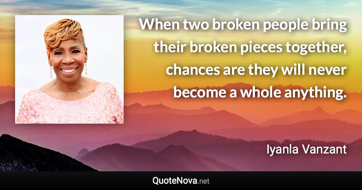 When two broken people bring their broken pieces together, chances are they will never become a whole anything. - Iyanla Vanzant quote