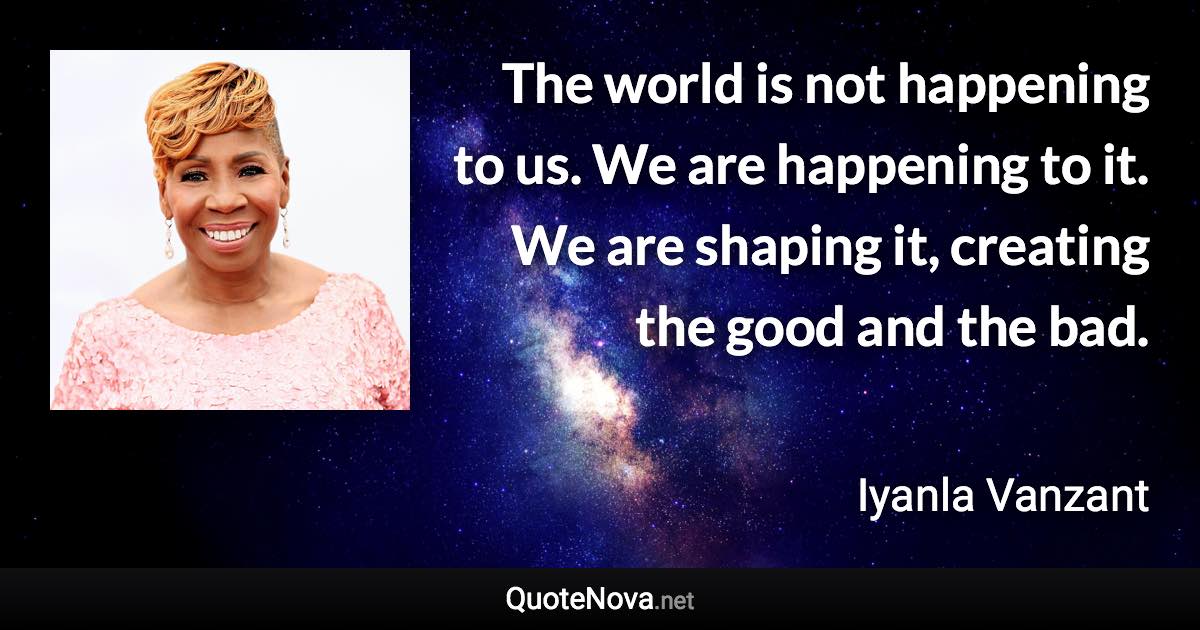 The world is not happening to us. We are happening to it. We are shaping it, creating the good and the bad. - Iyanla Vanzant quote