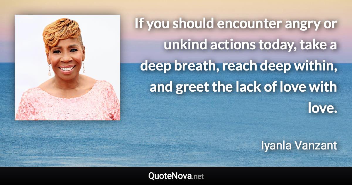 If you should encounter angry or unkind actions today, take a deep breath, reach deep within, and greet the lack of love with love. - Iyanla Vanzant quote