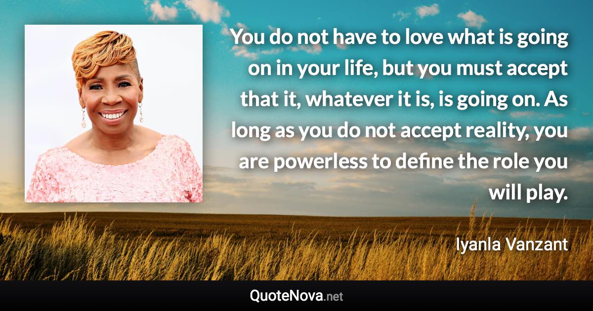 You do not have to love what is going on in your life, but you must accept that it, whatever it is, is going on. As long as you do not accept reality, you are powerless to define the role you will play. - Iyanla Vanzant quote