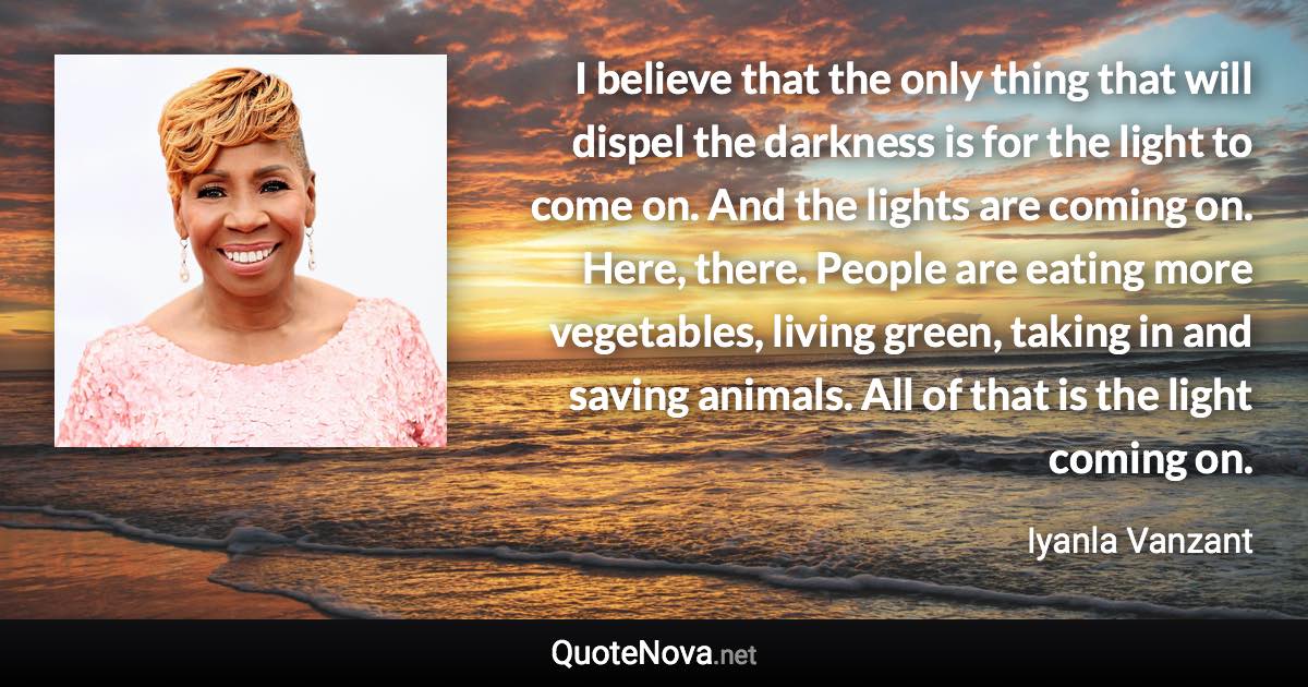 I believe that the only thing that will dispel the darkness is for the light to come on. And the lights are coming on. Here, there. People are eating more vegetables, living green, taking in and saving animals. All of that is the light coming on. - Iyanla Vanzant quote