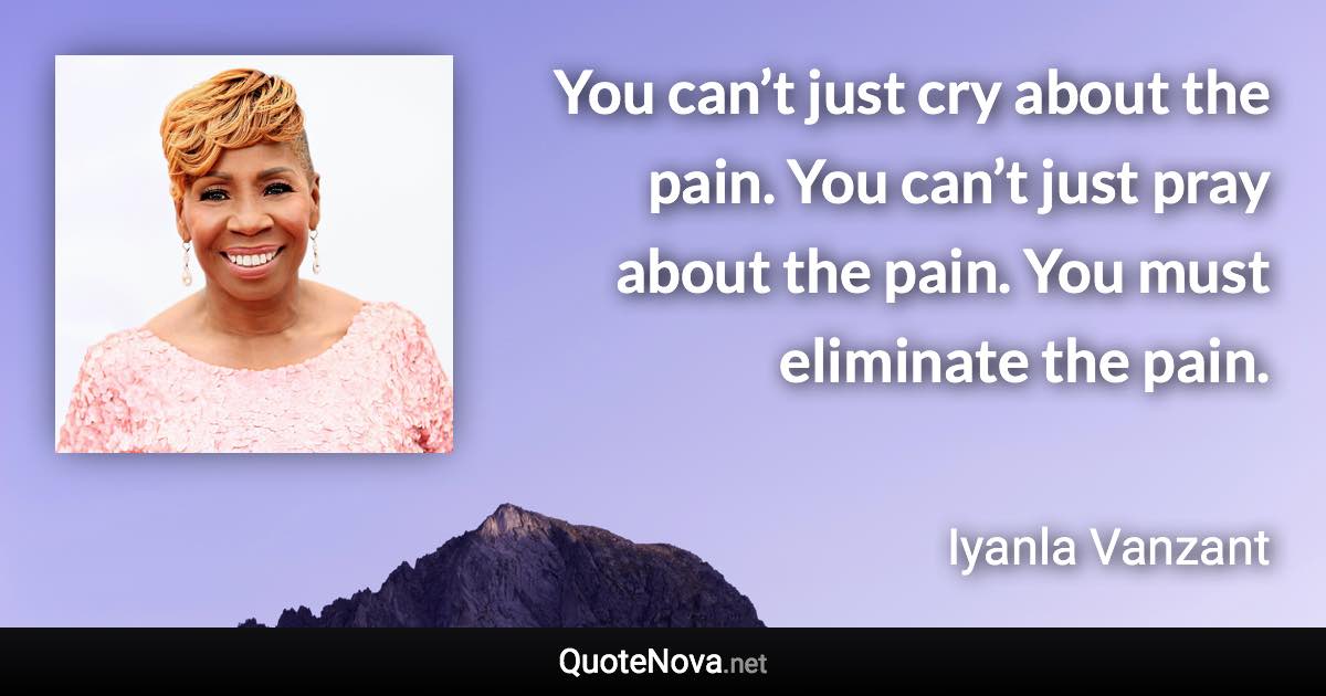 You can’t just cry about the pain. You can’t just pray about the pain. You must eliminate the pain. - Iyanla Vanzant quote