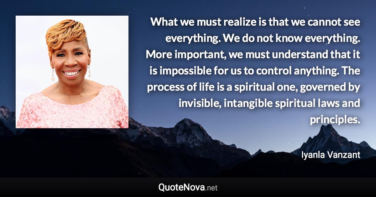 What we must realize is that we cannot see everything. We do not know everything. More important, we must understand that it is impossible for us to control anything. The process of life is a spiritual one, governed by invisible, intangible spiritual laws and principles. - Iyanla Vanzant quote