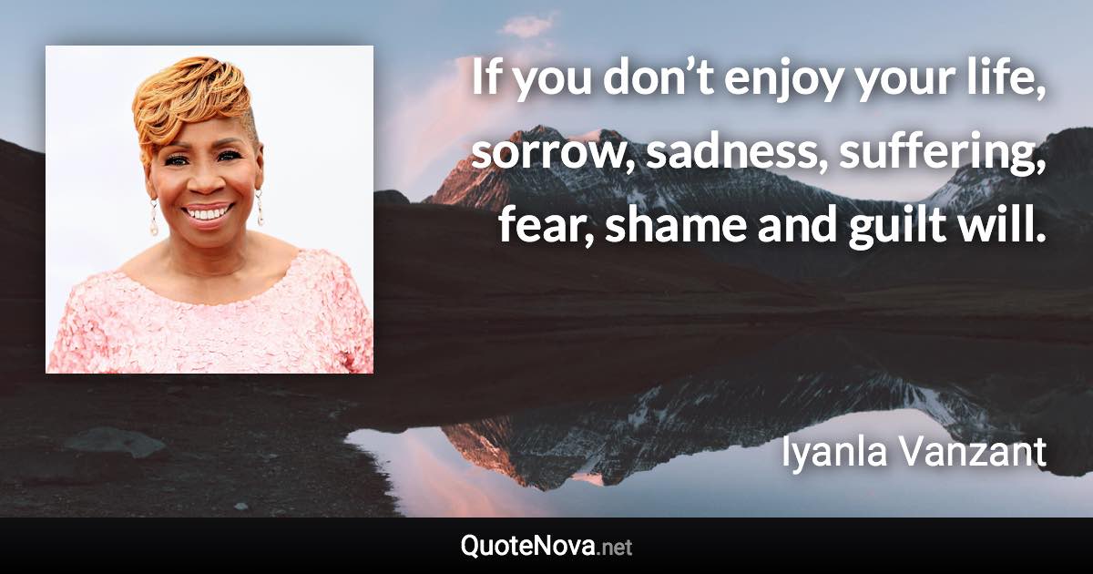 If you don’t enjoy your life, sorrow, sadness, suffering, fear, shame and guilt will. - Iyanla Vanzant quote