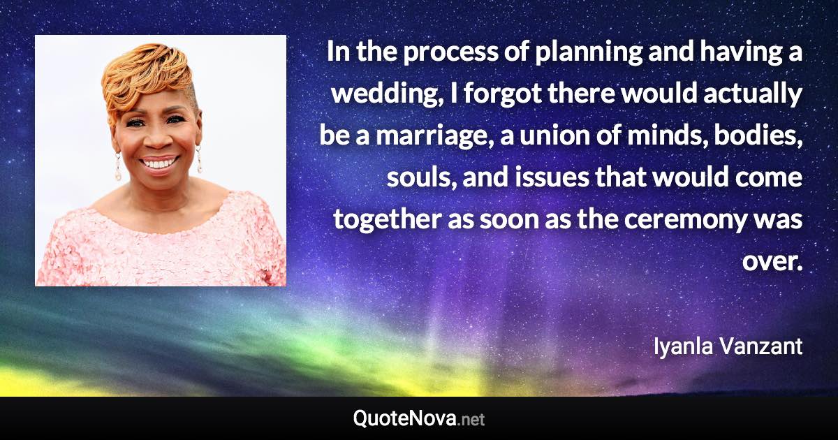 In the process of planning and having a wedding, I forgot there would actually be a marriage, a union of minds, bodies, souls, and issues that would come together as soon as the ceremony was over. - Iyanla Vanzant quote