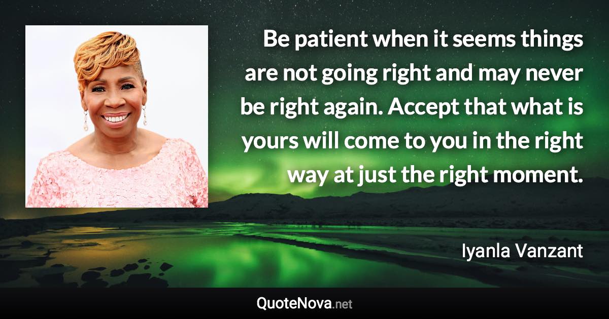 Be patient when it seems things are not going right and may never be right again. Accept that what is yours will come to you in the right way at just the right moment. - Iyanla Vanzant quote