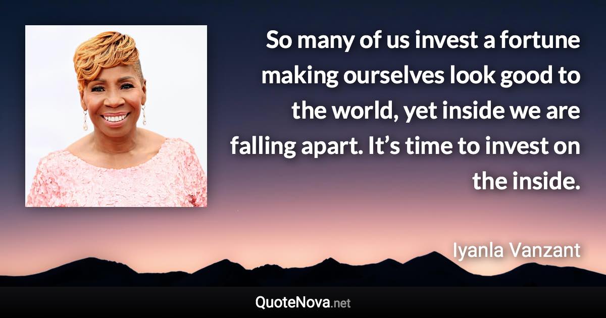 So many of us invest a fortune making ourselves look good to the world, yet inside we are falling apart. It’s time to invest on the inside. - Iyanla Vanzant quote