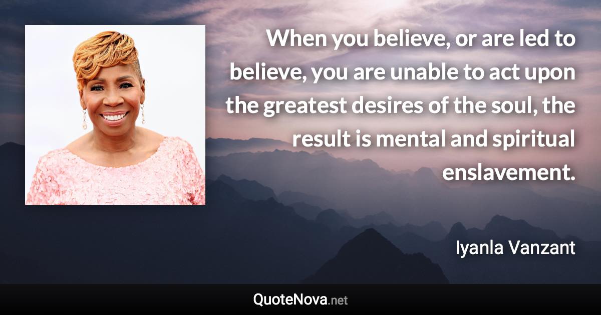 When you believe, or are led to believe, you are unable to act upon the greatest desires of the soul, the result is mental and spiritual enslavement. - Iyanla Vanzant quote