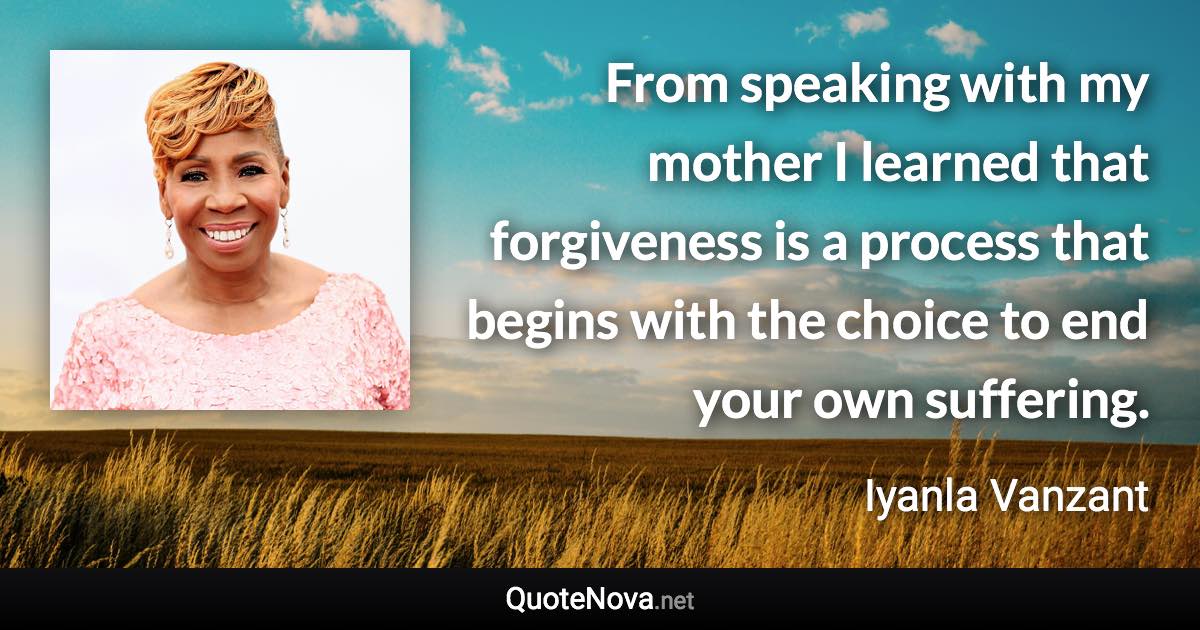 From speaking with my mother I learned that forgiveness is a process that begins with the choice to end your own suffering. - Iyanla Vanzant quote