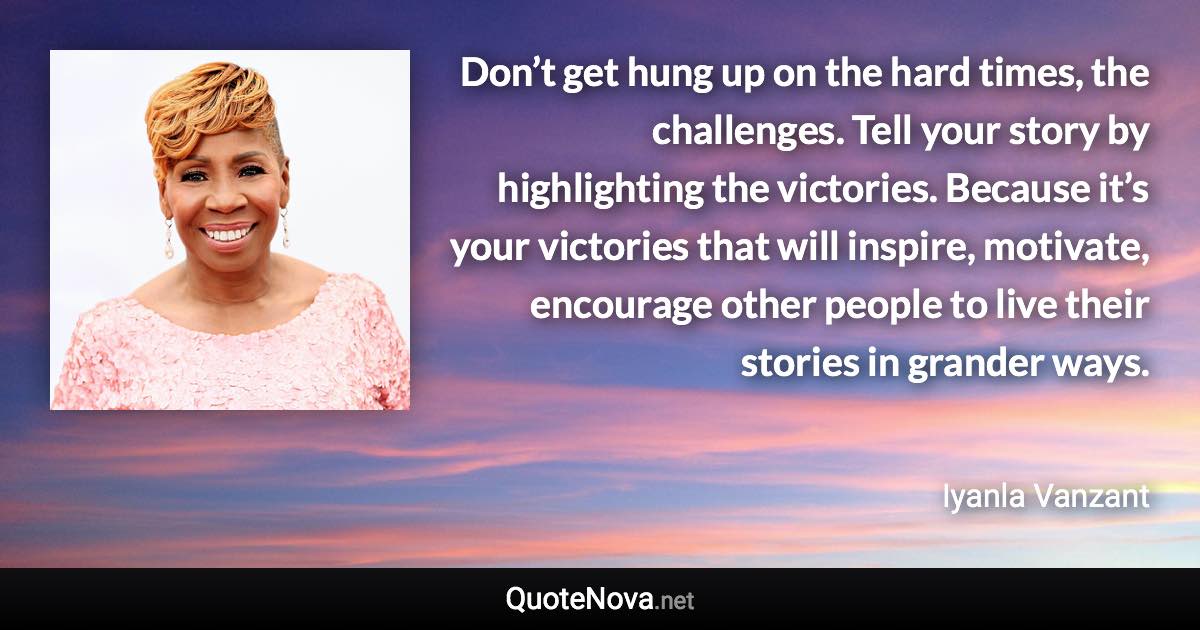 Don’t get hung up on the hard times, the challenges. Tell your story by highlighting the victories. Because it’s your victories that will inspire, motivate, encourage other people to live their stories in grander ways. - Iyanla Vanzant quote