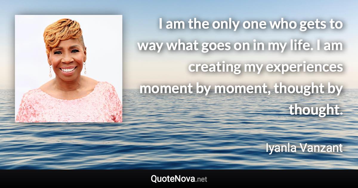 I am the only one who gets to way what goes on in my life. I am creating my experiences moment by moment, thought by thought. - Iyanla Vanzant quote