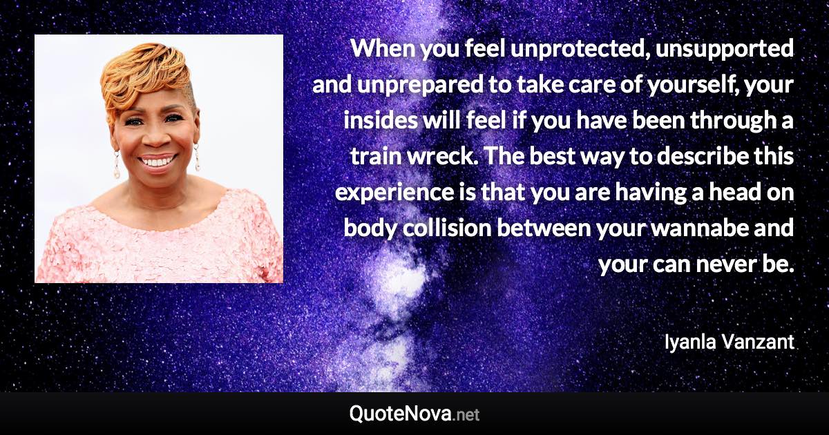 When you feel unprotected, unsupported and unprepared to take care of yourself, your insides will feel if you have been through a train wreck. The best way to describe this experience is that you are having a head on body collision between your wannabe and your can never be. - Iyanla Vanzant quote