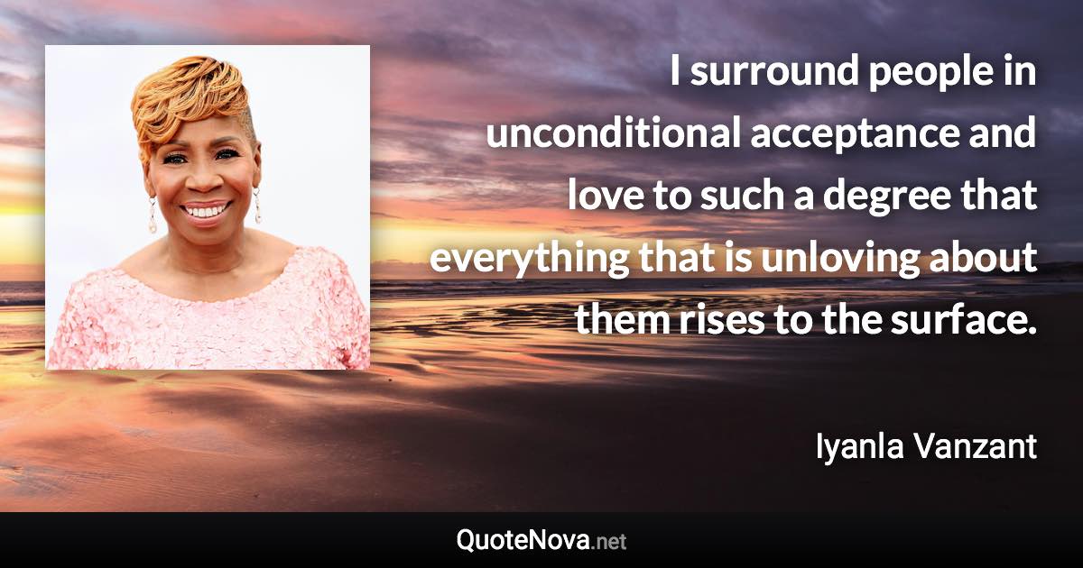 I surround people in unconditional acceptance and love to such a degree that everything that is unloving about them rises to the surface. - Iyanla Vanzant quote