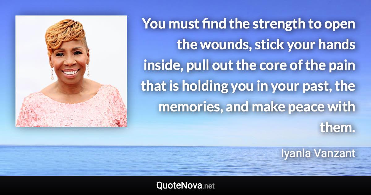 You must find the strength to open the wounds, stick your hands inside, pull out the core of the pain that is holding you in your past, the memories, and make peace with them. - Iyanla Vanzant quote