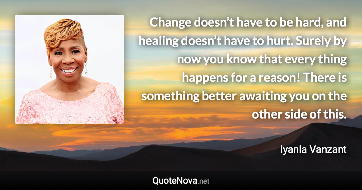 Change doesn’t have to be hard, and healing doesn’t have to hurt. Surely by now you know that every thing happens for a reason! There is something better awaiting you on the other side of this. - Iyanla Vanzant quote