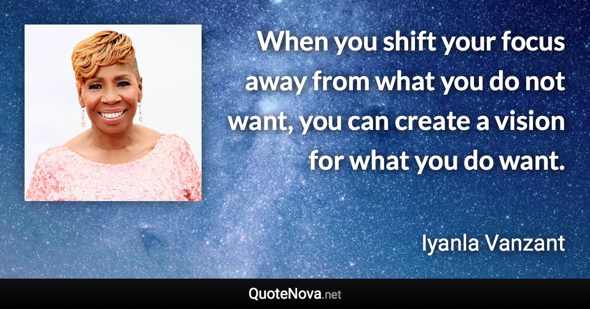 When you shift your focus away from what you do not want, you can create a vision for what you do want. - Iyanla Vanzant quote