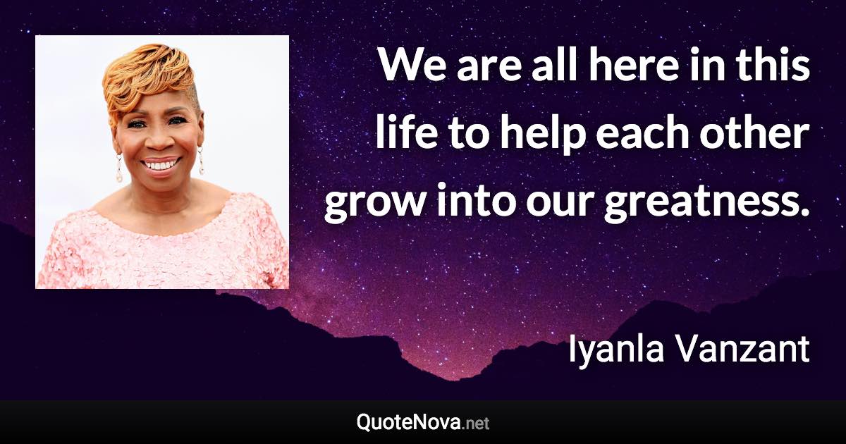 We are all here in this life to help each other grow into our greatness. - Iyanla Vanzant quote