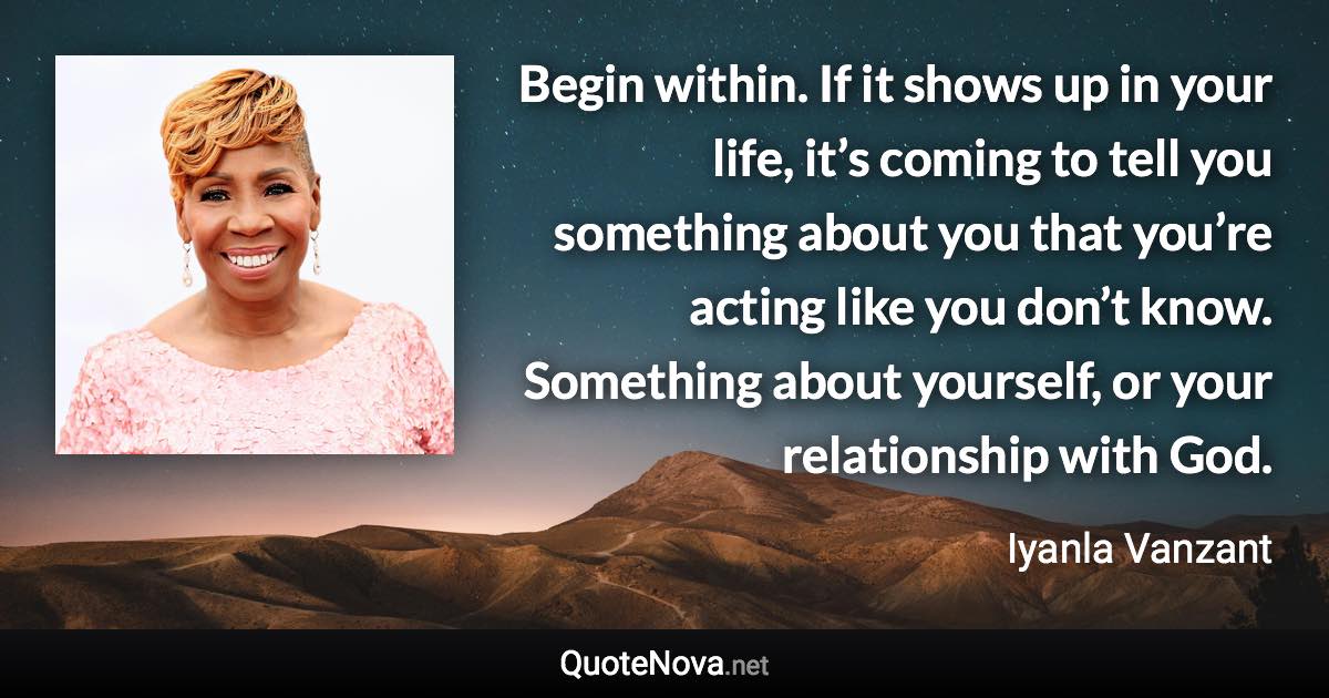 Begin within. If it shows up in your life, it’s coming to tell you something about you that you’re acting like you don’t know. Something about yourself, or your relationship with God. - Iyanla Vanzant quote