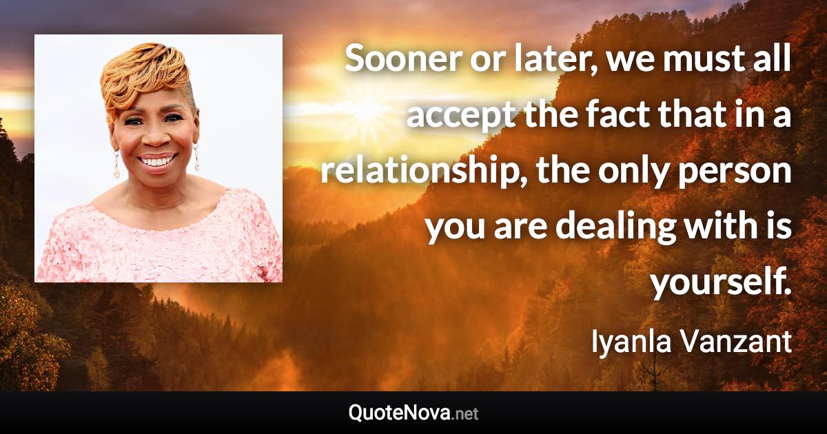 Sooner or later, we must all accept the fact that in a relationship, the only person you are dealing with is yourself. - Iyanla Vanzant quote