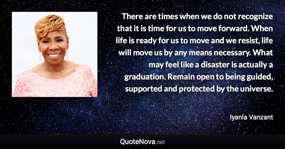 There are times when we do not recognize that it is time for us to move forward. When life is ready for us to move and we resist, life will move us by any means necessary. What may feel like a disaster is actually a graduation. Remain open to being guided, supported and protected by the universe. - Iyanla Vanzant quote