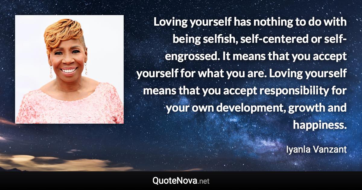 Loving yourself has nothing to do with being selfish, self-centered or self-engrossed. It means that you accept yourself for what you are. Loving yourself means that you accept responsibility for your own development, growth and happiness. - Iyanla Vanzant quote