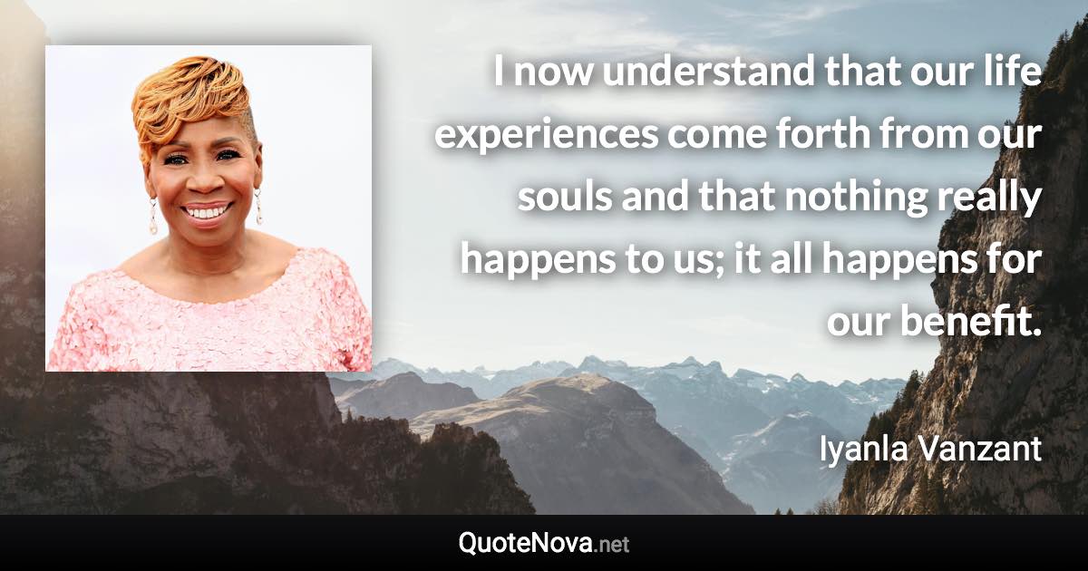 I now understand that our life experiences come forth from our souls and that nothing really happens to us; it all happens for our benefit. - Iyanla Vanzant quote