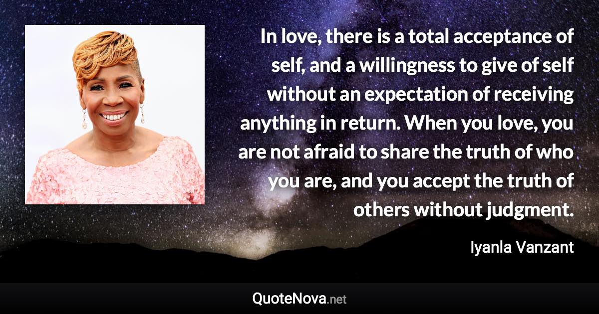 In love, there is a total acceptance of self, and a willingness to give of self without an expectation of receiving anything in return. When you love, you are not afraid to share the truth of who you are, and you accept the truth of others without judgment. - Iyanla Vanzant quote