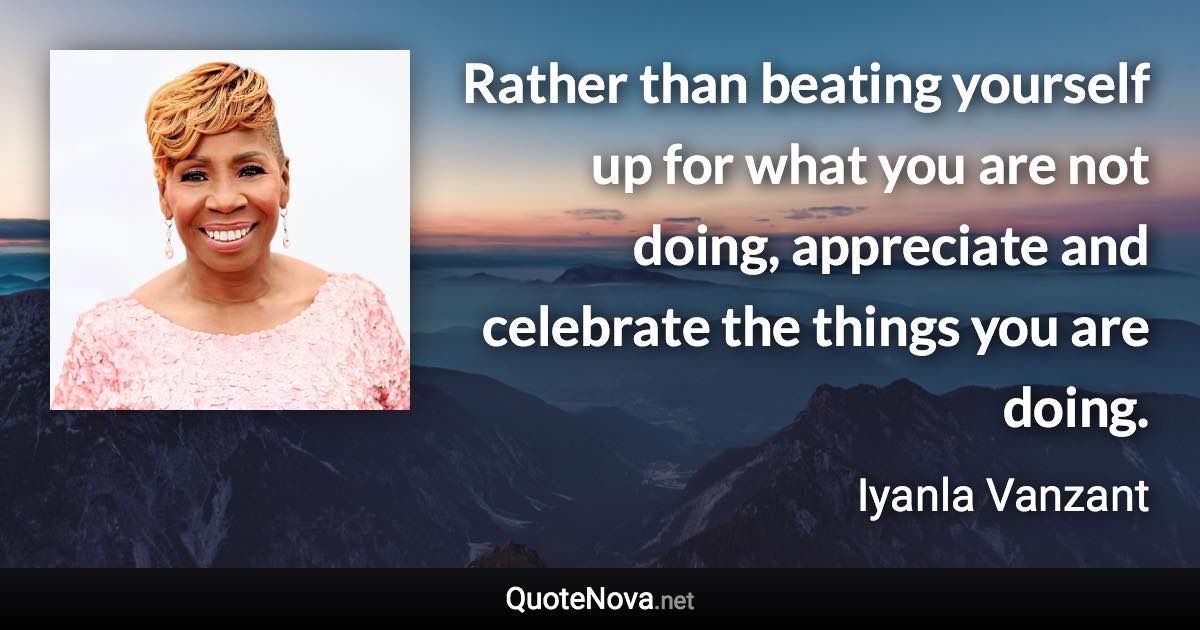 Rather than beating yourself up for what you are not doing, appreciate and celebrate the things you are doing. - Iyanla Vanzant quote