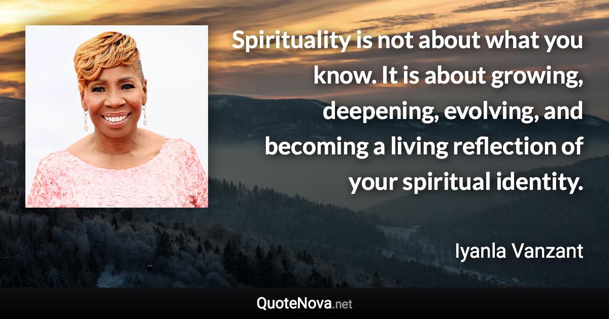 Spirituality is not about what you know. It is about growing, deepening, evolving, and becoming a living reflection of your spiritual identity. - Iyanla Vanzant quote