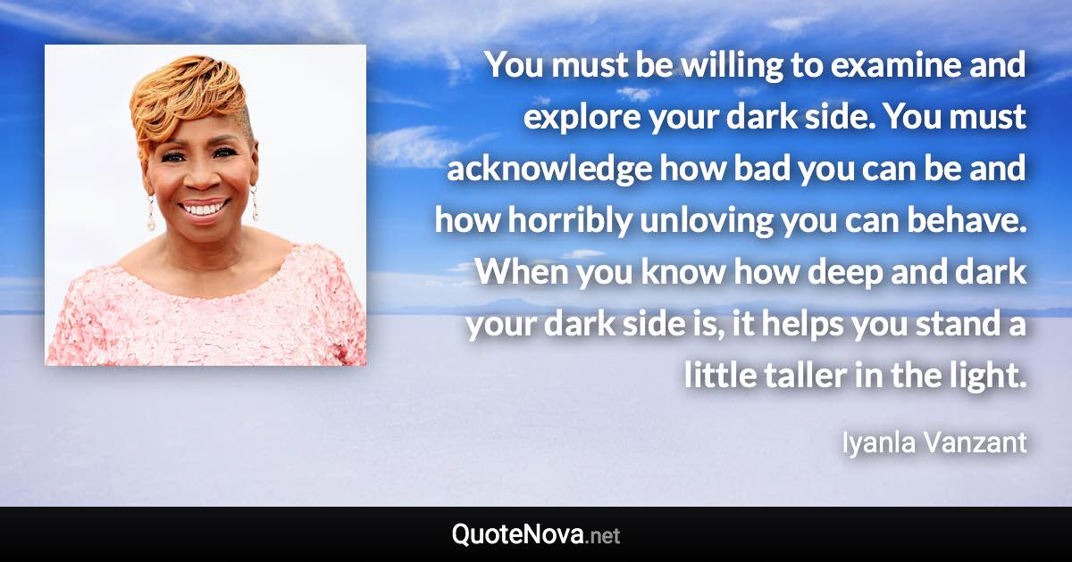 You must be willing to examine and explore your dark side. You must acknowledge how bad you can be and how horribly unloving you can behave. When you know how deep and dark your dark side is, it helps you stand a little taller in the light. - Iyanla Vanzant quote