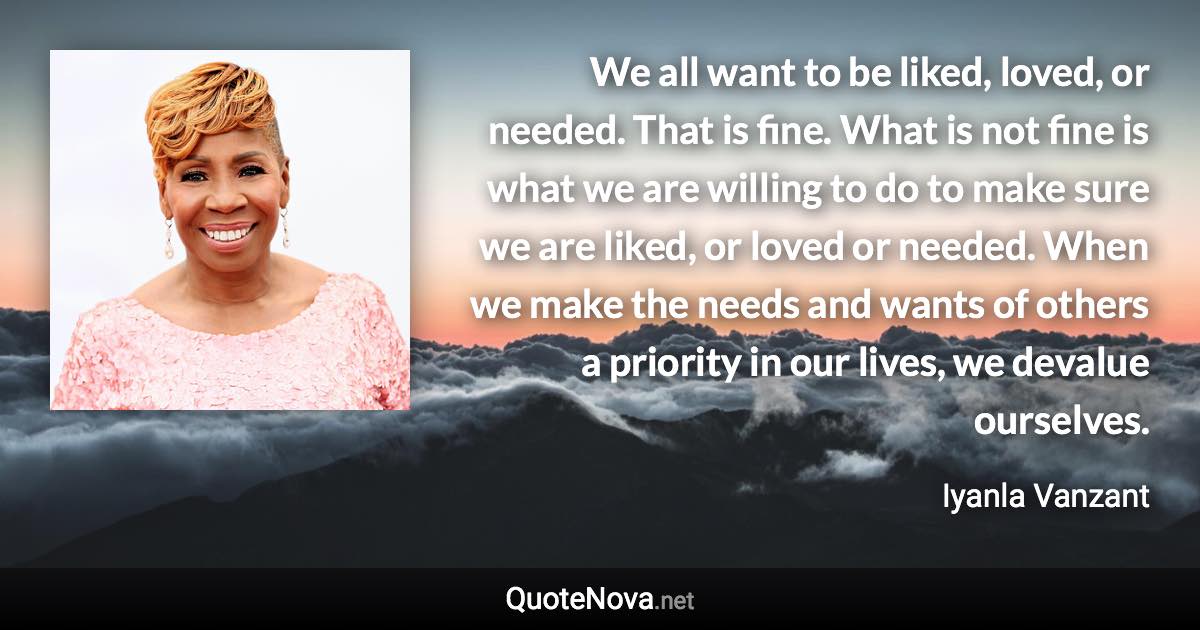 We all want to be liked, loved, or needed. That is fine. What is not fine is what we are willing to do to make sure we are liked, or loved or needed. When we make the needs and wants of others a priority in our lives, we devalue ourselves. - Iyanla Vanzant quote