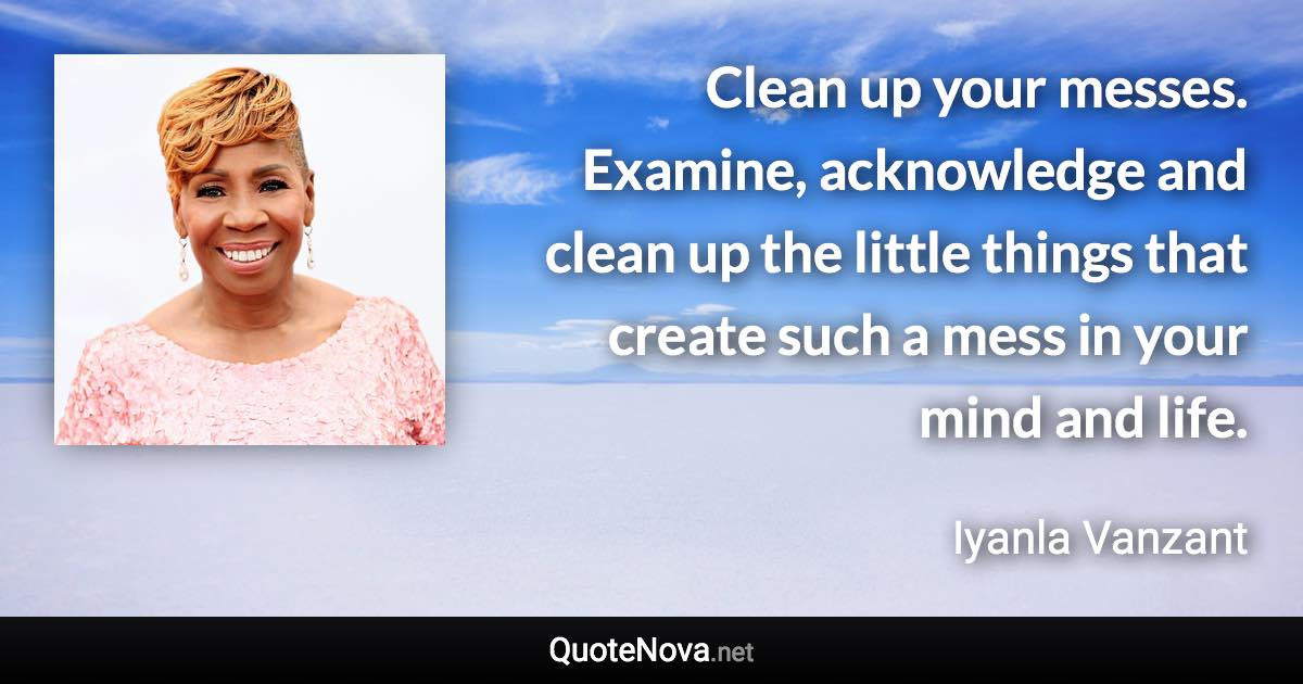 Clean up your messes. Examine, acknowledge and clean up the little things that create such a mess in your mind and life. - Iyanla Vanzant quote