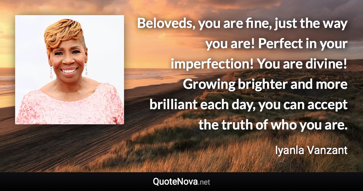 Beloveds, you are fine, just the way you are! Perfect in your imperfection! You are divine! Growing brighter and more brilliant each day, you can accept the truth of who you are. - Iyanla Vanzant quote