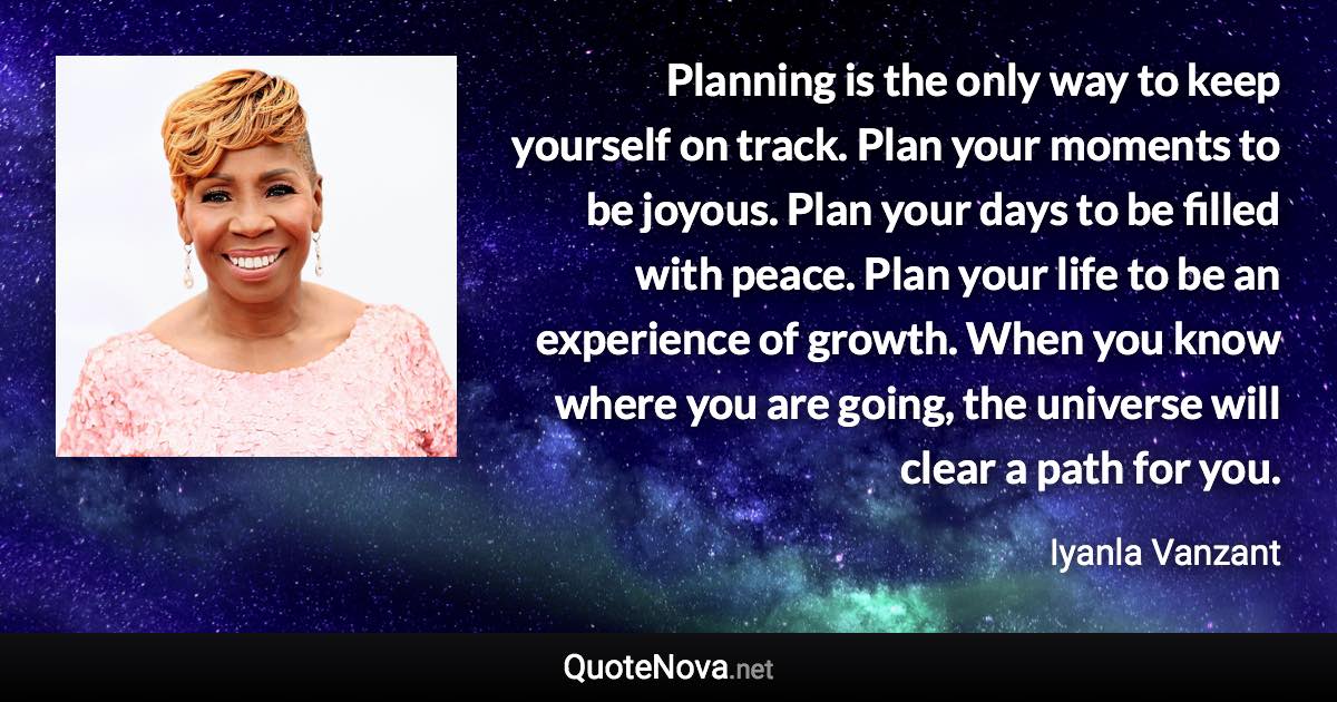 Planning is the only way to keep yourself on track. Plan your moments to be joyous. Plan your days to be filled with peace. Plan your life to be an experience of growth. When you know where you are going, the universe will clear a path for you. - Iyanla Vanzant quote