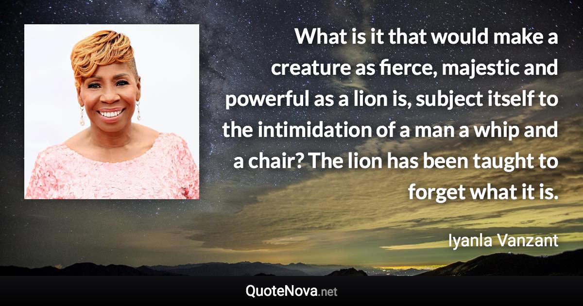 What is it that would make a creature as fierce, majestic and powerful as a lion is, subject itself to the intimidation of a man a whip and a chair? The lion has been taught to forget what it is. - Iyanla Vanzant quote