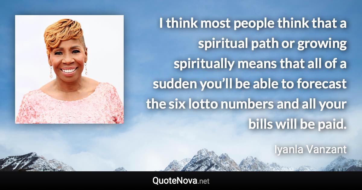 I think most people think that a spiritual path or growing spiritually means that all of a sudden you’ll be able to forecast the six lotto numbers and all your bills will be paid. - Iyanla Vanzant quote