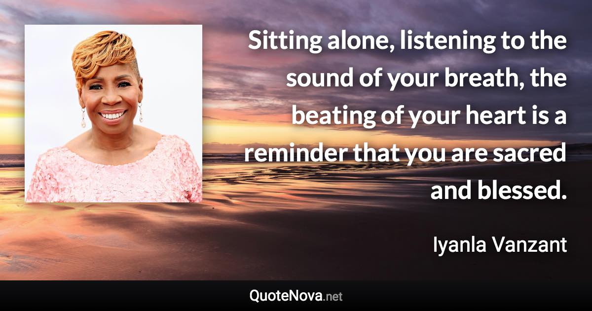 Sitting alone, listening to the sound of your breath, the beating of your heart is a reminder that you are sacred and blessed. - Iyanla Vanzant quote