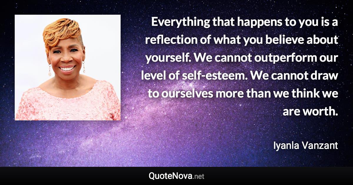 Everything that happens to you is a reflection of what you believe about yourself. We cannot outperform our level of self-esteem. We cannot draw to ourselves more than we think we are worth. - Iyanla Vanzant quote