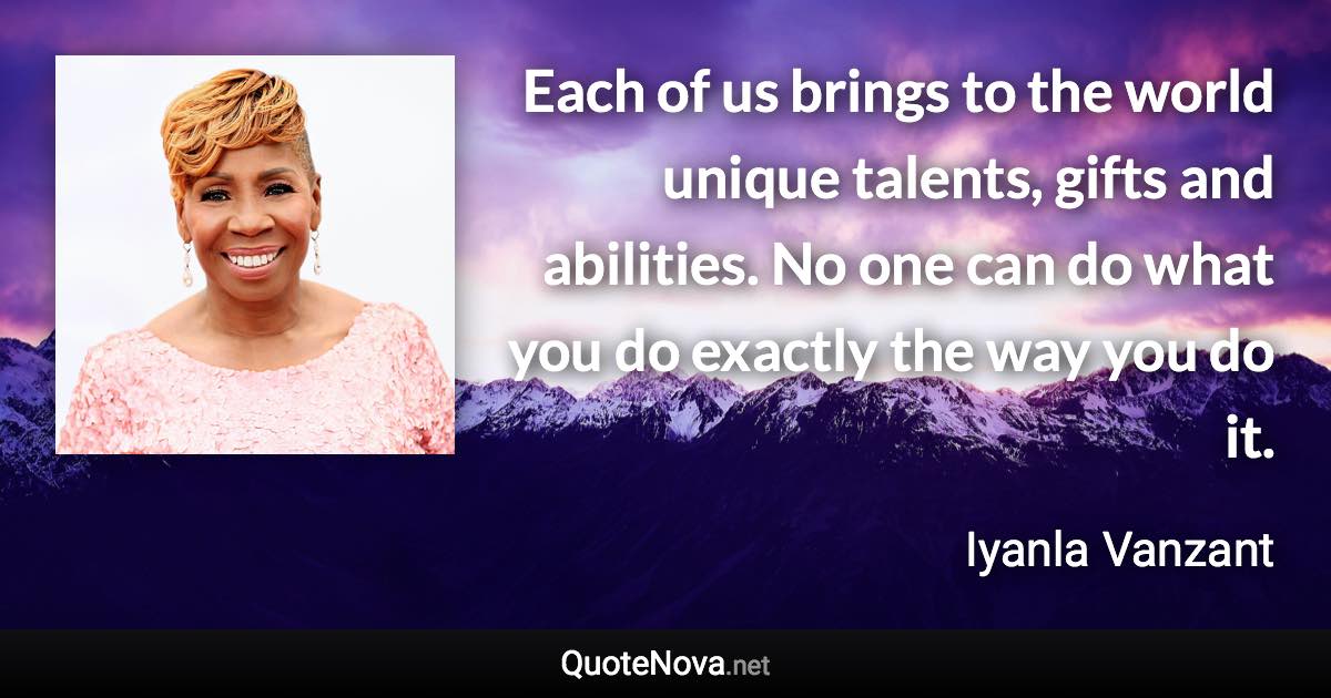 Each of us brings to the world unique talents, gifts and abilities. No one can do what you do exactly the way you do it. - Iyanla Vanzant quote