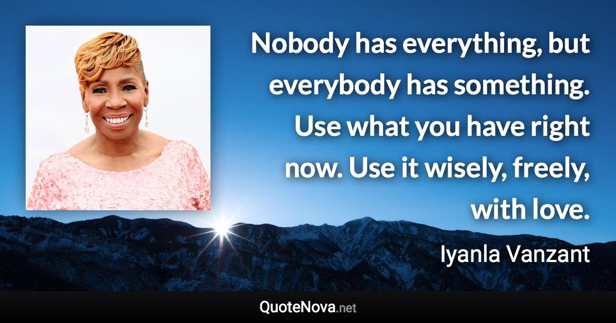 Nobody has everything, but everybody has something. Use what you have right now. Use it wisely, freely, with love. - Iyanla Vanzant quote