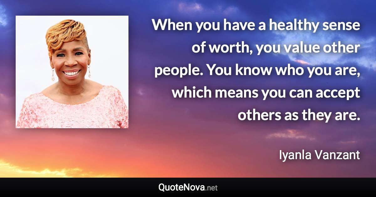 When you have a healthy sense of worth, you value other people. You know who you are, which means you can accept others as they are. - Iyanla Vanzant quote